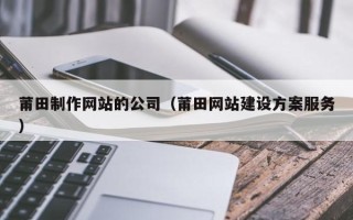 渭南莆田制作网站的公司（莆田网站建设方案服务）