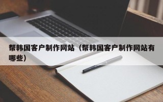 渭南帮韩国客户制作网站（帮韩国客户制作网站有哪些）